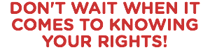DON'T WAIT WHEN IT COMES TO KNOWING YOUR RIGHTS!